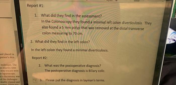Voice
Report #1:
1. What did they find in the assessment?
In the Colonoscopy they found a minimal left colon diverticulosis. They
also found a 5 mm polyp that was removed at the distal transverse
colon measuring to 70 cm.
2. What did they find in the left colon?
In the left colon they found a minimal diverticulosis.
and placed in
patient's skin
Report #2:
technique. The
no injuries were
-mm trocars were
ne laparoscope.
da ductotomy was
of the cholangio-
doubly clipped and
There wouI
2. What was the postoperative diagnosis?
The postoperative diagnosis is Biliary colic.
3. Please put the diagnosis in layman's terms.
