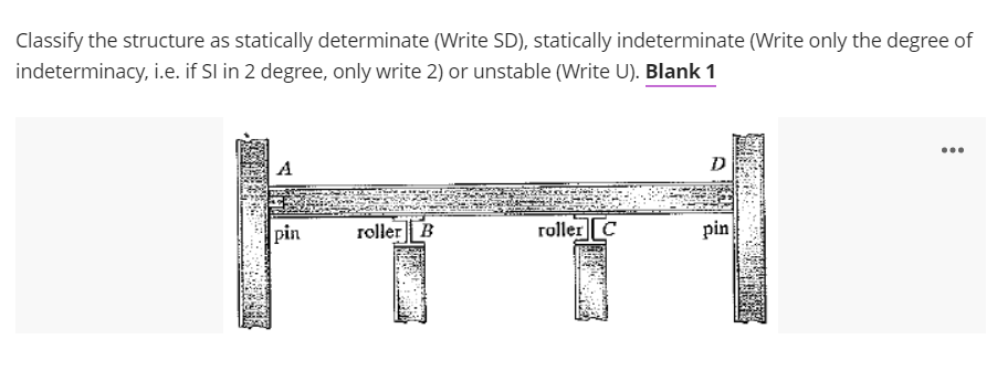 Classify the structure as statically determinate (Write SD), statically indeterminate (Write only the degree of
indeterminacy, i.e. if Sl in 2 degree, only write 2) or unstable (Write U). Blank 1
...
D
pin
roller B
roller C
pin
