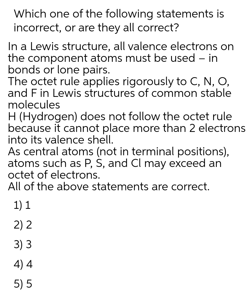 Which one of the following statements is
incorrect, or are they all correct?
In a Lewis structure, all valence electrons on
the component atoms must be used – in
bonds or lone pairs.
The octet rule applies rigorously to C, N, O,
and F in Lewis structures of common stable
molecules
H (Hydrogen) does not follow the octet rule
because it cannot place more than 2 electrons
into its valence shell.
As central atoms (not in terminal positions),
atoms such as P, S, and Cl may exceed an
octet of electrons.
All of the above statements are correct.
1) 1
2) 2
3) 3
4) 4
5) 5
