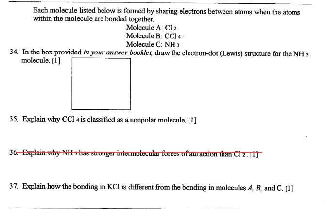 Each molecule listed below is formed by sharing electrons between atoms when the atoms
within the molecule are bonded together.
Molecule A: Cl 2
Molecule B: CCI 4 ·
Molecule C: NH 3
34. In the box provided in your answer booklet, draw the electron-dot (Lewis) structure for the NH 3
molecule. [1]
35. Explain why CCI 4 is classified as a nonpolar molecule. (1]
36. Explain why-NIshas stronger-intermolecular forces of attraction than Ct2. f}
37. Explain how the bonding in KCl is different from the bonding in molecules A, B, and C. [1]
