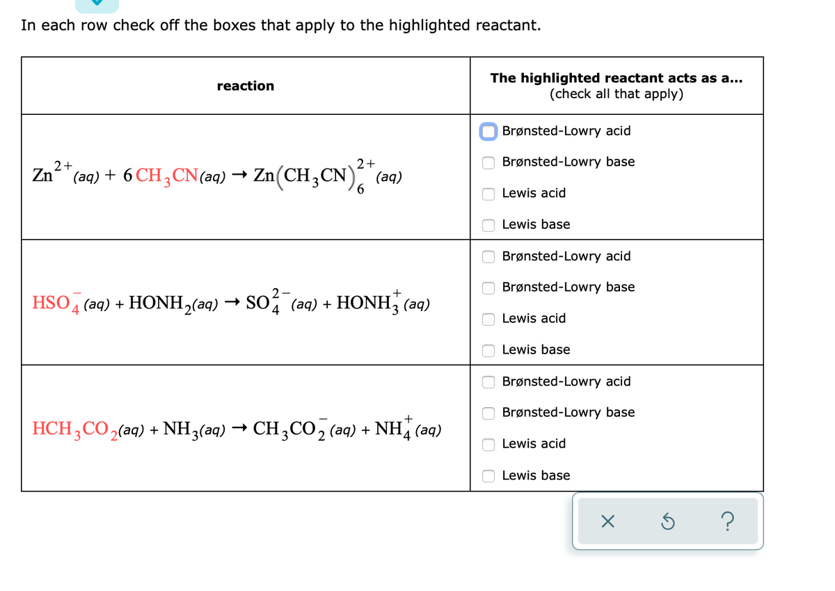 In each row check off the boxes that apply to the highlighted reactant.
The highlighted reactant acts as a...
(check all that apply)
reaction
Brønsted-Lowry acid
Brønsted-Lowry base
2+
(ад)
6
2+
Zn" (aq) + 6 CH3 CN(aq) → Zn(CH,CN)
Lewis acid
Lewis base
Brønsted-Lowry acid
Brønsted-Lowry base
2-
+
HSO 4 (aq) + HONH,(aq) → SO (aq) + HONH, (aq)
Lewis acid
Lewis base
Brønsted-Lowry acid
Brønsted-Lowry base
+
HCH;CO,(aq) + NH3(aq) → CH;CO, (aq) + NH (aq)
Lewis acid
Lewis base
?
O O O 00
O O O
O O O 0

