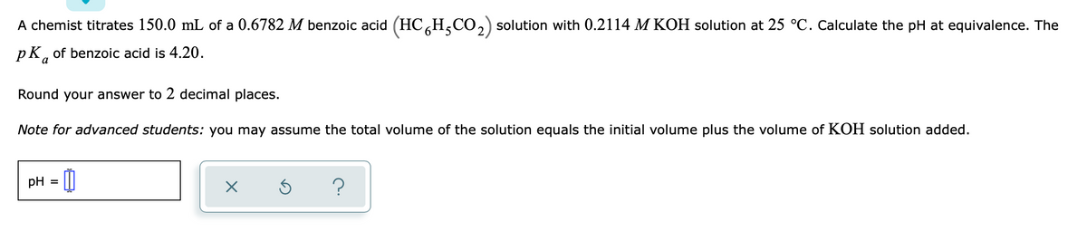 A chemist titrates 150.0 mL of a 0.6782 M benzoic acid (HCH,CO,) solution with 0.2114 M KOH solution at 25 °C. Calculate the pH at equivalence. The
pK, of benzoic acid is 4.20.
Round your answer to 2 decimal places.
Note for advanced students: you may assume the total volume of the solution equals the initial volume plus the volume of KOH solution added.
pH = ||

