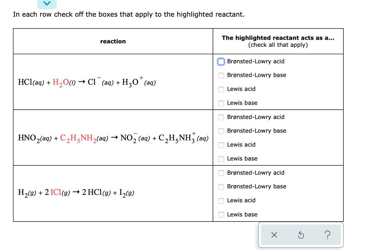 In each row check off the boxes that apply to the highlighted reactant.
The highlighted reactant acts as a...
(check all that apply)
reaction
Brønsted-Lowry acid
Brønsted-Lowry base
HCl(aq) + H,O() → Cl¯ (aq) + H,o"(aq)
Lewis acid
Lewis base
Brønsted-Lowry acid
Brønsted-Lowry base
HNO2(aq) + C,H;NH,(aq) → NO2 (aq) + C2H,NH; (aq)
Lewis acid
Lewis base
Brønsted-Lowry acid
Brønsted-Lowry base
H,(g) + 2 ICl(g) → 2 HCl(g) + I2(9)
Lewis acid
Lewis base
O O O O
O0 O O 0
