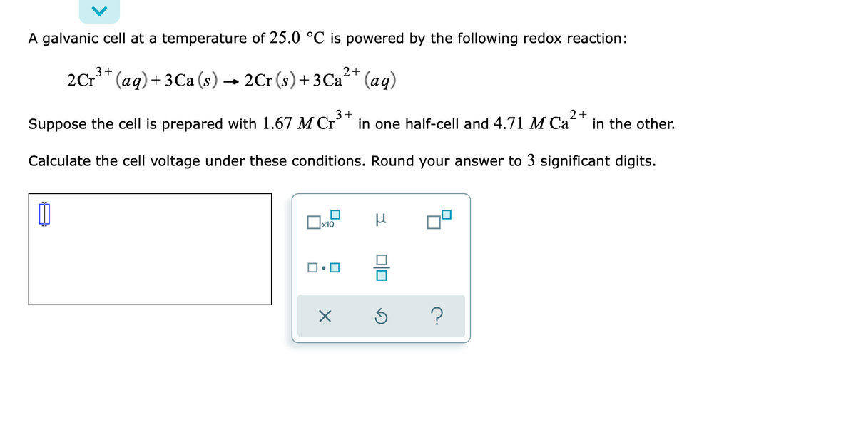 A galvanic cell at a temperature of 25.0 °C is powered by the following redox reaction:
3+
2+
2Cr" (aq)+ 3Ca (s) → 2Cr (s)+3Ca" (aq)
3+
Suppose the cell is prepared with 1.67 M Cr¯
in one half-cell and 4.71 M Ca²+
in the other.
Calculate the cell voltage under these conditions. Round your answer to 3 significant digits.
?
