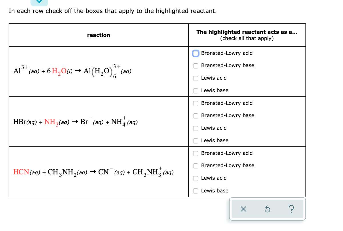 In each row check off the boxes that apply to the highlighted reactant.
The highlighted reactant acts as a...
(check all that apply)
reaction
Brønsted-Lowry acid
Brønsted-Lowry base
Al3+
(aq) + 6 H,O(1) → AI(H,0).
3+
(aq)
Lewis acid
Lewis base
Brønsted-Lowry acid
Brønsted-Lowry base
HBr(aq) + NH3(aq) → Br (aq) + NH, (aq)
Lewis acid
Lewis base
Brønsted-Lowry acid
Brønsted-Lowry base
HCN(aq) + CH ,NH,(aq) → CN (aq) + CH,NH, (aq)
Lewis acid
Lewis base
?
O O O CO O00 O0 0 0O 0

