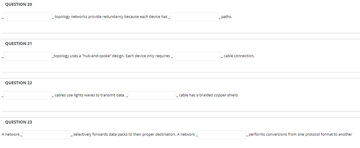 QUESTION 20
topology networks provide redundancy because each device has_
- paths.
QUESTION 21
topology uses a "hub-and-spoke" design. Each device only requires_
cable connection.
QUESTION 22
cables use lights waves to transmit data.
cable has a braided copper shield.
QUESTION 23
A network _
selectively forwards data packs to their proper destination. A network_
performs conversions from one protocol format to another
