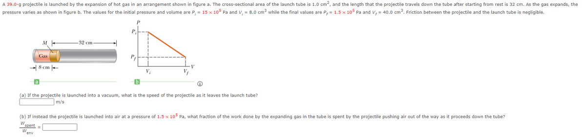 A 39.0-g projectile is launched by the expansion of hot gas in an arrangement shown in figure a. The cross-sectional area of the launch tube is 1.0 cm2, and the length that the projectile travels down the tube after starting from rest is 32 cm. As the gas expands, the
pressure varies as shown in figure b. The values for the initial pressure and volume are P, = 15 x 105 Pa and V, = 8.0 cm3 while the final values are P; = 1.5 x 105 Pa and V; = 40.0 cm³. Friction between the projectile and the launch tube is negligible.
P
P;
32 cm
Gas
Pf
- 8 cm -
V
V;
(a) If the projectile is launched into a vacuum, what is the speed of the projectile as it leaves the launch tube?
m/s
(b) If instead the projectile is launched into air at a pressure of 1.5 x 105 Pa, what fraction of the work done by the expanding gas in the tube is spent by the projectile pushing air out of the way as it proceeds down the tube?
spent =
env
