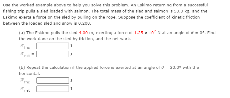 Use the worked example above to help you solve this problem. An Eskimo returning from a successful
fishing trip pulls a sled loaded with salmon. The total mass of the sled and salmon is 50.0 kg, and the
Eskimo exerts a force on the sled by pulling on the rope. Suppose the coefficient of kinetic friction
between the loaded sled and snow is 0.200.
(a) The Eskimo pulls the sled 4.00 m, exerting a force of 1.25 x 102 N at an angle of 8 = 0°. Find
the work done on the sled by friction, and the net work.
W fric
=
W
net
(b) Repeat the calculation if the applied force is exerted at an angle of e = 30.0° with the
horizontal.
W
fric
W
net
