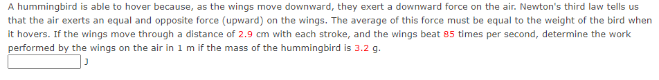 A hummingbird is able to hover because, as the wings move downward, they exert a downward force on the air. Newton's third law tells us
that the air exerts an equal and opposite force (upward) on the wings. The average of this force must be equal to the weight of the bird when
it hovers. If the wings move through a distance of 2.9 cm with each stroke, and the wings beat 85 times per second, determine the work
performed by the wings on the air in 1 m if the mass of the hummingbird is 3.2 g.
