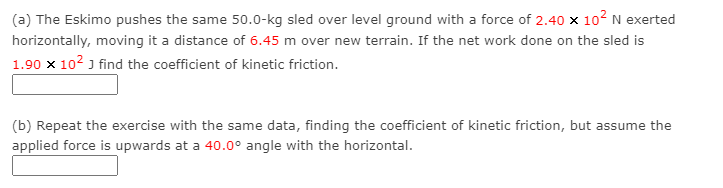 (a) The Eskimo pushes the same 50.0-kg sled over level ground with a force of 2.40 x 102 N exerted
horizontally, moving it a distance of 6.45 m over new terrain. If the net work done on the sled is
1.90 x 102 J find the coefficient of kinetic friction.
(b) Repeat the exercise with the same data, finding the coefficient of kinetic friction, but assume the
applied force is upwards at a 40.0° angle with the horizontal.
