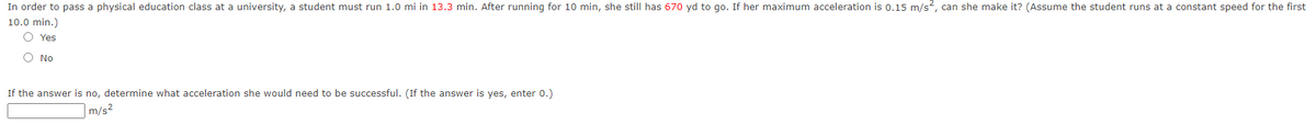 In order to pass a physical education class at a university, a student must run 1.0 mi in 13.3 min. After running for 10 min, she still has 670 yd to go. If her maximum acceleration is 0.15 m/s?, can she make it? (Assume the student runs at a constant speed for the first
10.0 min.)
O Yes
O No
If the answer is no, determine what acceleration she would need to be successful. (If the answer is yes, enter 0.)
|m/s²
