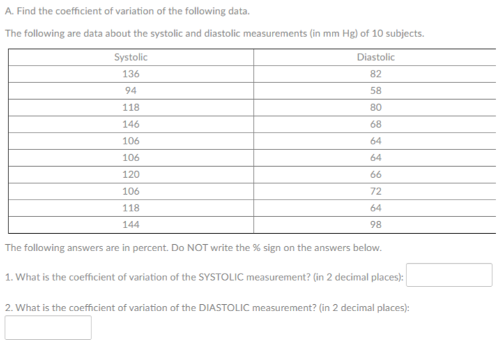 A. Find the coefficient of variation of the following data.
The following are data about the systolic and diastolic measurements (in mm Hg) of 10 subjects.
Systolic
Diastolic
136
82
94
58
118
80
146
68
106
64
106
64
120
66
106
72
118
64
144
98
The following answers are in percent. Do NOT write the % sign on the answers below.
1. What is the coefficient of variation of the SYSTOLIC measurement? (in 2 decimal places):
2. What is the coefficient of variation of the DIASTOLIC measurement? (in 2 decimal places):
