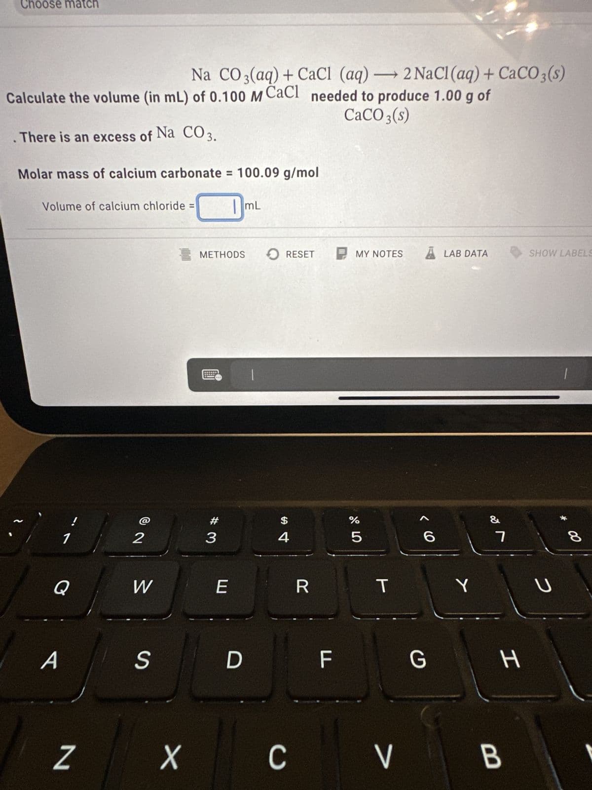 Choose match
Na CO 3(aq) + CaCl (aq) →2 NaCl (aq) + CaCO3(s)
Calculate the volume (in mL) of 0.100 M CaCl needed to produce 1.00 g of
CaCO3(s)
. There is an excess of Na CO 3.
Molar mass of calcium carbonate = 100.09 g/mol
Volume of calcium chloride =
1
Q
A
Z
2
W
S
X
METHODS
#3
E
D
mL
|
RESET
$
4
C
R
LL
MY NOTES
сторо
%
5
T
V
A
G
LAB DATA
Y
&
7
H
B
SHOW LABELS
U
* CO
8