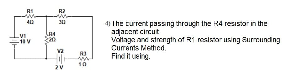 R1
R2
40
30
4) The current passing through the R4 resistor in the
adjacent circuit
Voltage and strength of R1 resistor using Surrounding
Currents Method.
R4
V1
-10 V
20
V2
R3
Find it using.
10
2 V
