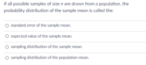 If all possible samples of size n are drawn from a population, the
probability distribution of the sample mean is called the:
O standard error of the sample mean.
O opected value of the sample mean.
O sampling distribution of the sample mcan.
O sampling distribution of the population mean.
