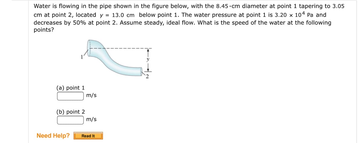 Water is flowing in the pipe shown in the figure below, with the 8.45-cm diameter at point 1 tapering to 3.05
cm at point 2, located y = 13.0 cm below point 1. The water pressure at point 1 is 3.20 x 104 Pa and
decreases by 50% at point 2. Assume steady, ideal flow. What is the speed of the water at the following
points?
(a) point 1
m/s
(b) point 2
m/s
Need Help?
Read It
