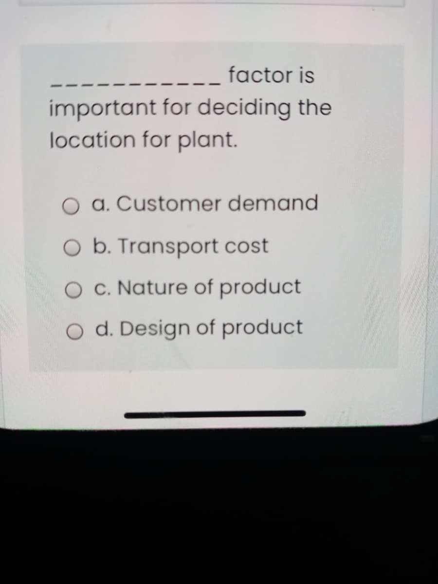 factor is
important for deciding the
location for plant.
O a. Customer demand
O b. Transport cost
O c. Nature of product
O d. Design of product
