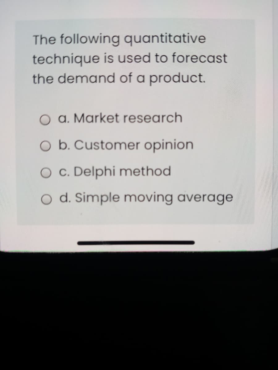 The following quantitative
technique is used to forecast
the demand of a product.
O a. Market research
O b. Customer opinion
O c. Delphi method
O d. Simple moving average
