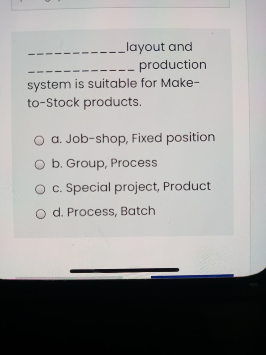 layout and
production
system is suitable for Make-
to-Stock products.
O a. Job-shop, Fixed position
O b. Group, Process
O c. Special project, Product
O d. Process, Batch
