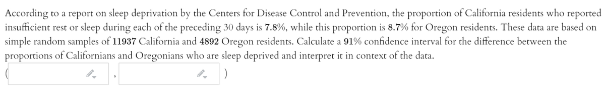 According to a report on sleep deprivation by the Centers for Disease Control and Prevention, the proportion of California residents who reported
insufficient rest or sleep during each of the preceding 30 days is 7.8%, while this proportion is 8.7% for Oregon residents. These data are based on
simple random samples of 11937 California and 4892 Oregon residents. Calculate a 91% confidence interval for the difference between the
proportions of Californians and Oregonians who are sleep deprived and interpret it in context of the data.
