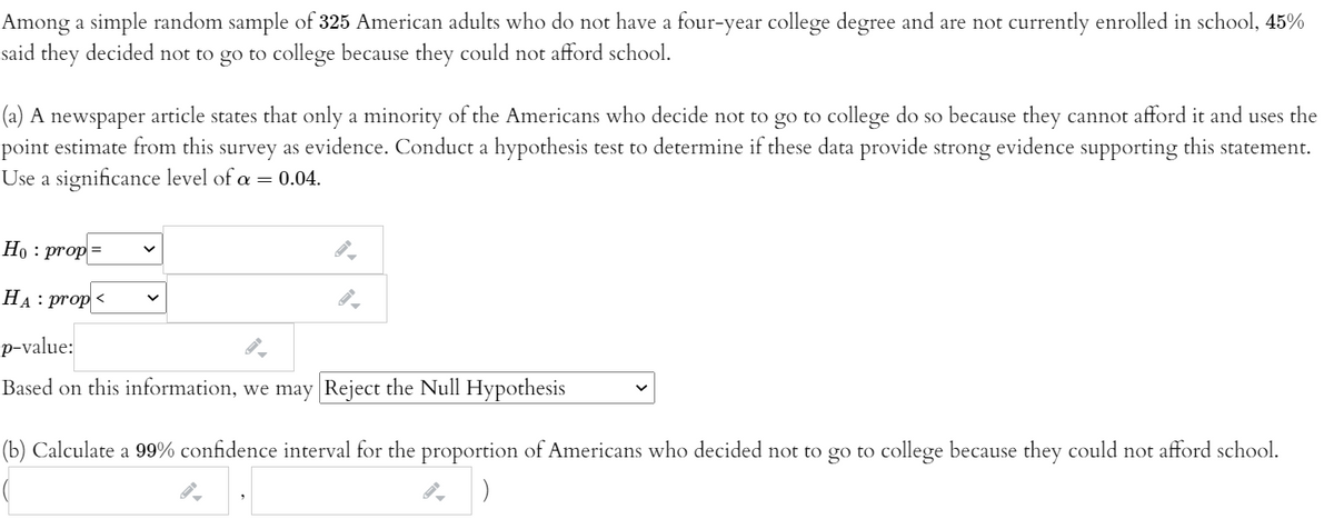 Among a simple random sample of 325 American adults who do not have a four-year college degree and are not currently enrolled in school, 45%
said they decided not to go to college because they could not afford school.
(a) A newspaper article states that only a minority of the Americans who decide not to go to college do so because they cannot afford it and uses the
point estimate from this survey as evidence. Conduct a hypothesis test to determine if these data provide strong evidence supporting this statement.
Use a significance level of a = 0.04.
Но : prop
HA: prop <
p-value:
Based on this information, we may Reject the Null Hypothesis
(b) Calculate a 99% confidence interval for the proportion of Americans who decided not to go to college because they could not afford school.
