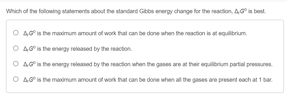 Which of the following statements about the standard Gibbs energy change for the reaction, A;G° is best.
O A„;G° is the maximum amount of work that can be done when the reaction is at equilibrium.
O A,G° is the energy released by the reaction.
O A,G° is the energy released by the reaction when the gases are at their equilibrium partial pressures.
O A;G° is the maximum amount of work that can be done when all the gases are present each at 1 bar.
