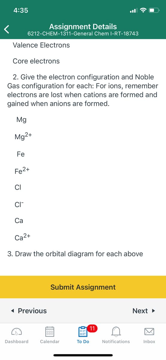 4:35
Assignment Details
6212-CHEM-1311-General Chem l-RT-18743
Valence Electrons
Core electrons
2. Give the electron configuration and Noble
Gas configuration for each: For ions, remember
electrons are lost when cations are formed and
gained when anions are formed.
Mg
Mg2+
Fe
Fe2+
CI
CI-
Са
Ca2+
3. Draw the orbital diagram for each above
Submit Assignment
1 Previous
Next >
e 11
Dashboard
Calendar
To Do
Notifications
Inbox
因
