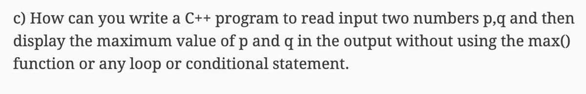 c) How can you write a C++ program to read input two numbers p,q and then
display the maximum value of p and q in the output without using the max()
function or any loop or conditional statement.
