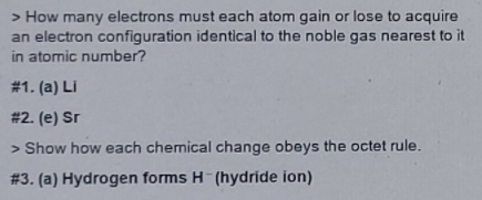 > How many electrons must each atom gain or lose to acquire
an electron configuration identical to the noble gas nearest to it
in atomic number?
# 1. (a) LI
# 2. (e) Sr
> Show how each chemical change obeys the octet rule.
# 3. (a) Hydrogen forms H-(hydride ion)
