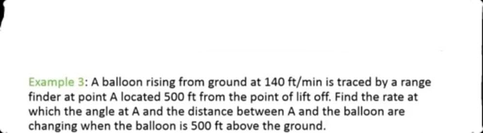 Example 3: A balloon rising from ground at 140 ft/min is traced by a range
finder at point A located 500 ft from the point of lift off. Find the rate at
which the angle at A and the distance between A and the balloon are
changing when the balloon is 500 ft above the ground.
