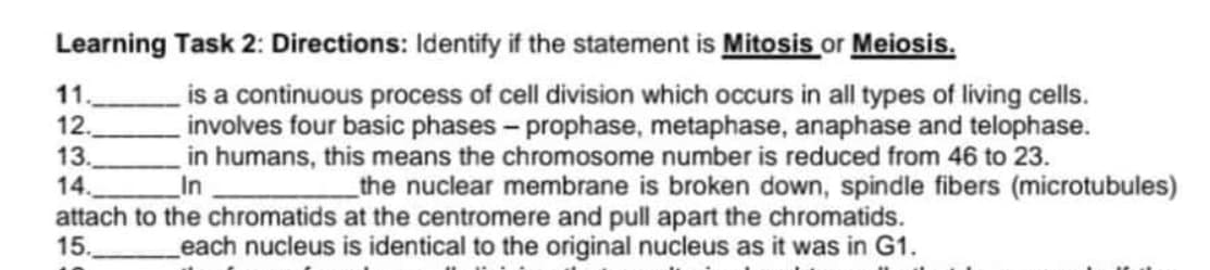 Learning Task 2: Directions: Identify if the statement is Mitosis or Meiosis.
11.
12.
13.
14.
attach to the chromatids at the centromere and pull apart the chromatids.
15.
is a continuous process of cell division which occurs in all types of living cells.
involves four basic phases - prophase, metaphase, anaphase and telophase.
in humans, this means the chromosome number is reduced from 46 to 23.
In
_the nuclear membrane is broken down, spindle fibers (microtubules)
each nucleus is identical to the original nucleus as it was in G1.
