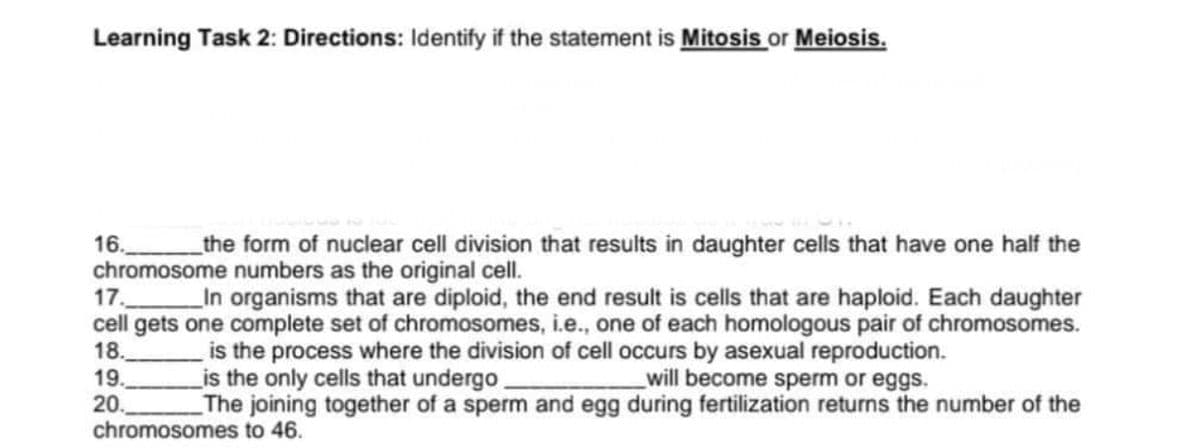 Learning Task 2: Directions: Identify if the statement is Mitosis or Meiosis.
the form of nuclear cell division that results in daughter cells that have one half the
16.
chromosome numbers as the original cell.
17.
cell gets one complete set of chromosomes, i.e., one of each homologous pair of chromosomes.
18.
19.
20.
chromosomes to 46.
In organisms that are diploid, the end result is cells that are haploid. Each daughter
is the process where the division of cell occurs by asexual reproduction.
Lis the only cells that undergo.
The joining together of a sperm and egg during fertilization returns the number of the
will become sperm or eggs.
