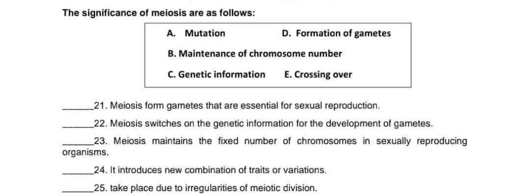 The significance of meiosis are as follows:
A. Mutation
D. Formation of gametes
B. Maintenance of chromosome number
C. Genetic information
E. Crossing over
21. Meiosis form gametes that are essential for sexual reproduction.
22. Meiosis switches on the genetic information for the development of gametes.
23. Meiosis maintains the fixed number of chromosomes in sexually reproducing
organisms.
24. It introduces new combination of traits or variations.
25. take place due to irregularities of meiotic division.
