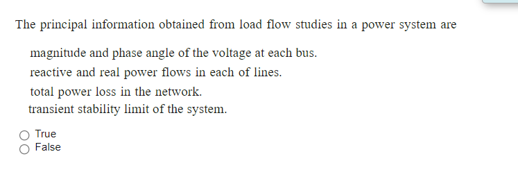 The principal information obtained from load flow studies in a power system are
magnitude and phase angle of the voltage at each bus.
reactive and real power flows in each of lines.
total power loss in the network.
transient stability limit of the system.
True
False
