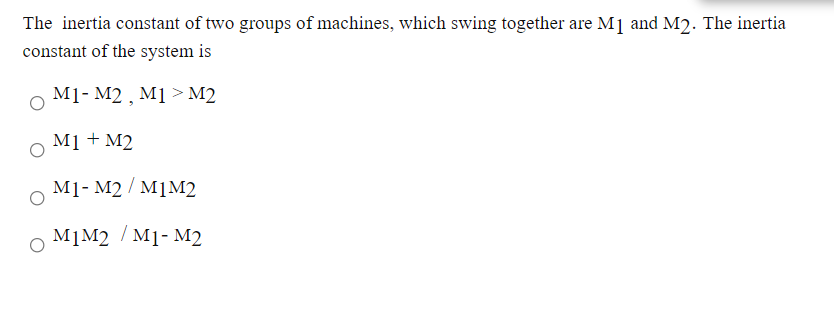 The inertia constant of two groups of machines, which swing together are M] and M2. The inertia
constant of the system is
M1- M2 , M1 > M2
M1 + M2
M1- M2 / M1M2
M]M2 / M1- M2
