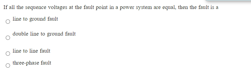 If all the sequence voltages at the fault point in a power system are equal, then the fault is a
line to ground fault
double line to ground fault
line to line fault
three-phase fault
