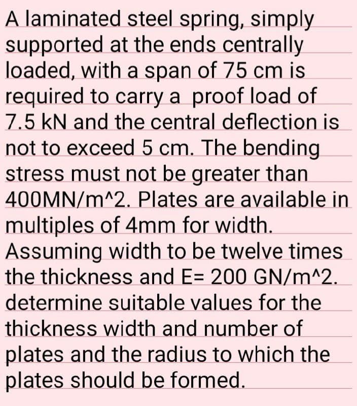 A laminated steel spring, simply
supported at the ends centrally
loaded, with a span of 75 cm is
required to carry a proof load of
7.5 kN and the central deflection is
not to exceed 5 cm. The bending
stress must not be greater than
400MN/m^2. Plates are available in
multiples of 4mm for width.
Assuming width to be twelve times
the thickness and E= 200 GN/m^2.
determine suitable values for the
thickness width and number of
plates and the radius to which the
plates should be formed.
