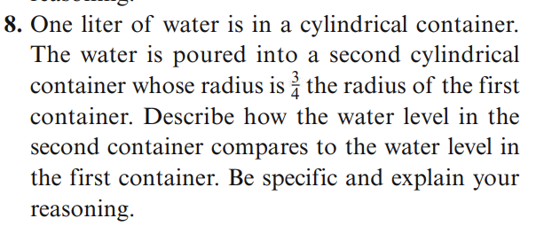 8. One liter of water is in a cylindrical container.
The water is poured into a second cylindrical
container whose radius is i the radius of the first
container. Describe how the water level in the
second container compares to the water level in
the first container. Be specific and explain your
reasoning.
