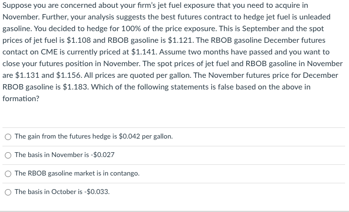 Suppose you are concerned about your firm's jet fuel exposure that you need to acquire in
November. Further, your analysis suggests the best futures contract to hedge jet fuel is unleaded
gasoline. You decided to hedge for 100% of the price exposure. This is September and the spot
prices of jet fuel is $1.108 and RBOB gasoline is $1.121. The RBOB gasoline December futures
contact on CME is currently priced at $1.141. Assume two months have passed and you want to
close your futures position in November. The spot prices of jet fuel and RBOB gasoline in November
are $1.131 and $1.156. All prices are quoted per gallon. The November futures price for December
RBOB gasoline is $1.183. Which of the following statements is false based on the above in
formation?
The gain from the futures hedge is $0.042 per gallon.
The basis in November is -$0.027
The RBOB gasoline market is in contango.
O The basis in October is -$0.033.
