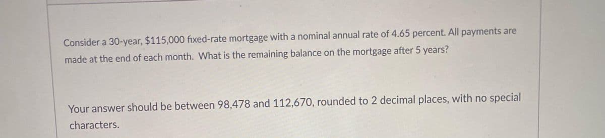 Consider a 30-year, $115,000 fixed-rate mortgage with a nominal annual rate of 4.65 percent. All payments are
made at the end of each month. What is the remaining balance on the mortgage after 5 years?
Your answer should be between 98,478 and 112,670, rounded to 2 decimal places, with no special
characters.
