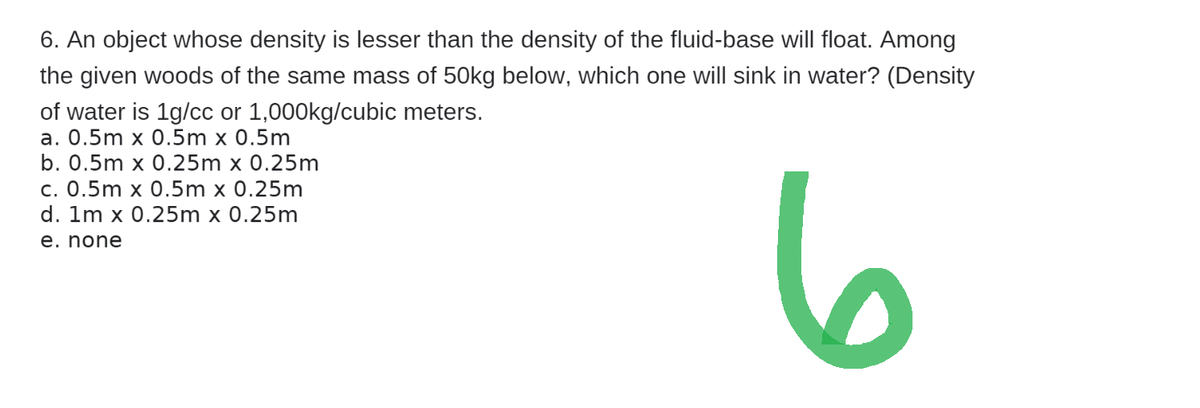 6. An object whose density is lesser than the density of the fluid-base will float. Among
the given woods of the same mass of 50kg below, which one will sink in water? (Density
of water is 1g/cc or 1,000kg/cubic meters.
a. 0.5m x 0.5m x 0.5m
b. 0.5m x 0.25m x 0.25m
c. 0.5m x 0.5m x 0.25m
d. 1m x 0.25m x 0.25m
e. none
6