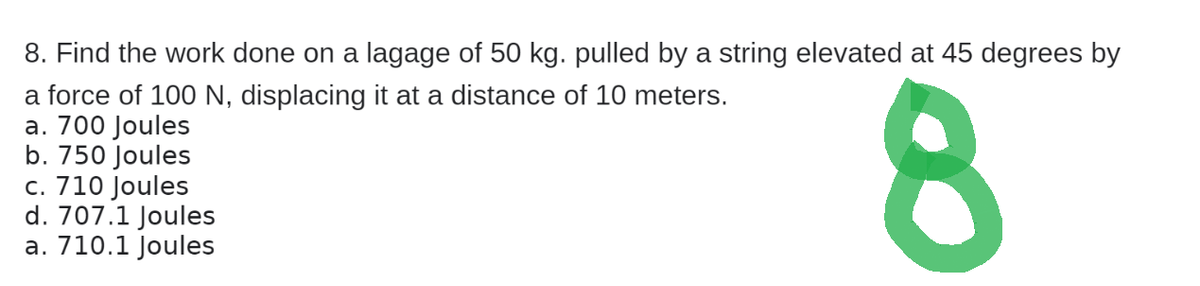 8. Find the work done on a lagage of 50 kg. pulled by a string elevated at 45 degrees by
a force of 100 N, displacing it at a distance of 10 meters.
a. 700 Joules
b. 750 Joules
c. 710 Joules
d. 707.1 Joules
a. 710.1 Joules
8