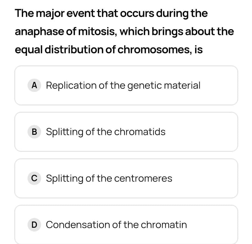 The major event that occurs during the
anaphase of mitosis, which brings about the
equal distribution of chromosomes, is
A Replication of the genetic material
B Splitting of the chromatids
C Splitting of the centromeres
D Condensation of the chromatin
