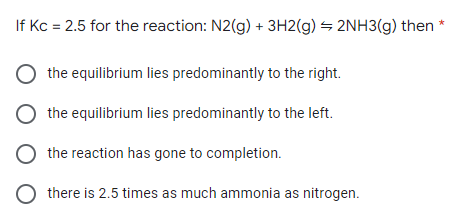 If Kc = 2.5 for the reaction: N2(g) + 3H2(g) = 2NH3(g) then *
the equilibrium lies predominantly to the right.
the equilibrium lies predominantly to the left.
the reaction has gone to completion.
there is 2.5 times as much ammonia as nitrogen.
