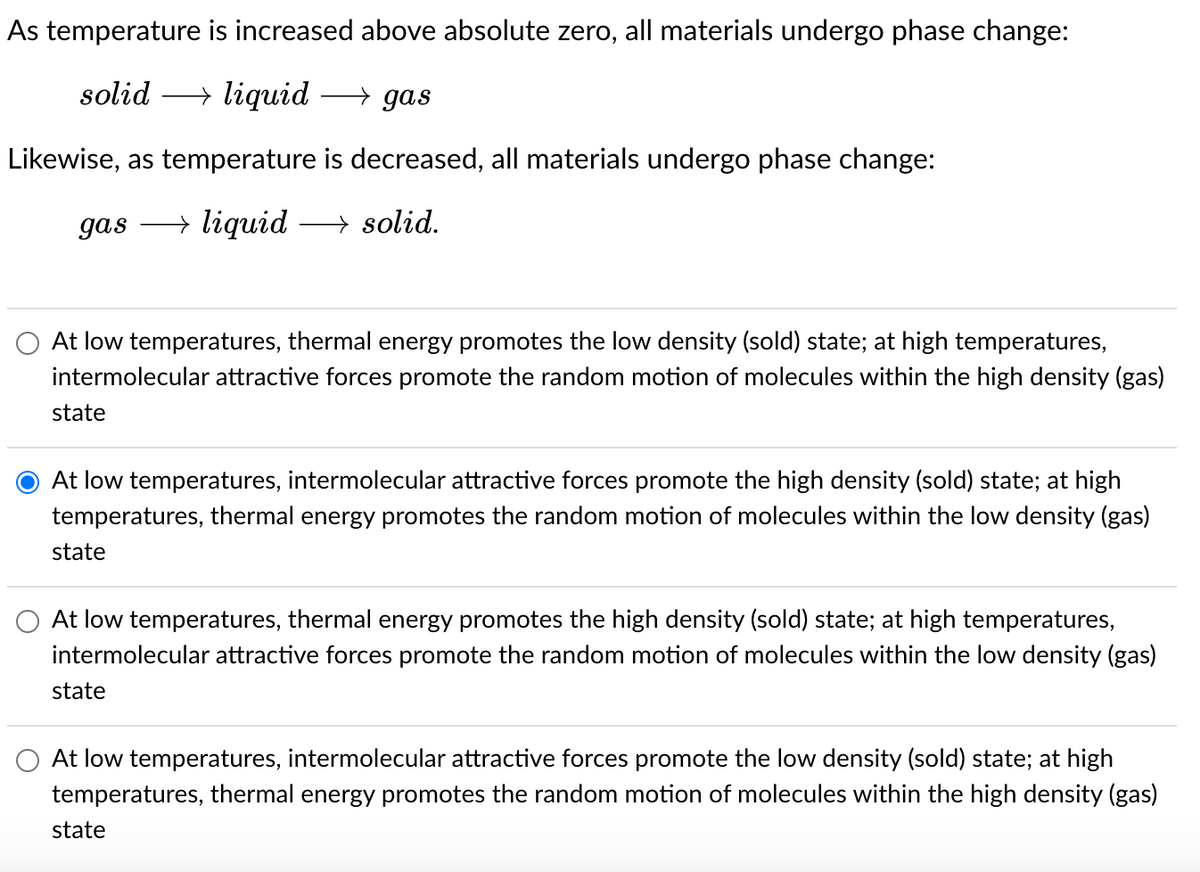 As temperature is increased above absolute zero, all materials undergo phase change:
solid → liquid →→gas
Likewise, as temperature is decreased, all materials undergo phase change:
gas →liquid →solid.
At low temperatures, thermal energy promotes the low density (sold) state; at high temperatures,
intermolecular attractive forces promote the random motion of molecules within the high density (gas)
state
At low temperatures, intermolecular attractive forces promote the high density (sold) state; at high
temperatures, thermal energy promotes the random motion of molecules within the low density (gas)
state
At low temperatures, thermal energy promotes the high density (sold) state; at high temperatures,
intermolecular attractive forces promote the random motion of molecules within the low density (gas)
state
At low temperatures, intermolecular attractive forces promote the low density (sold) state; at high
temperatures, thermal energy promotes the random motion of molecules within the high density (gas)
state