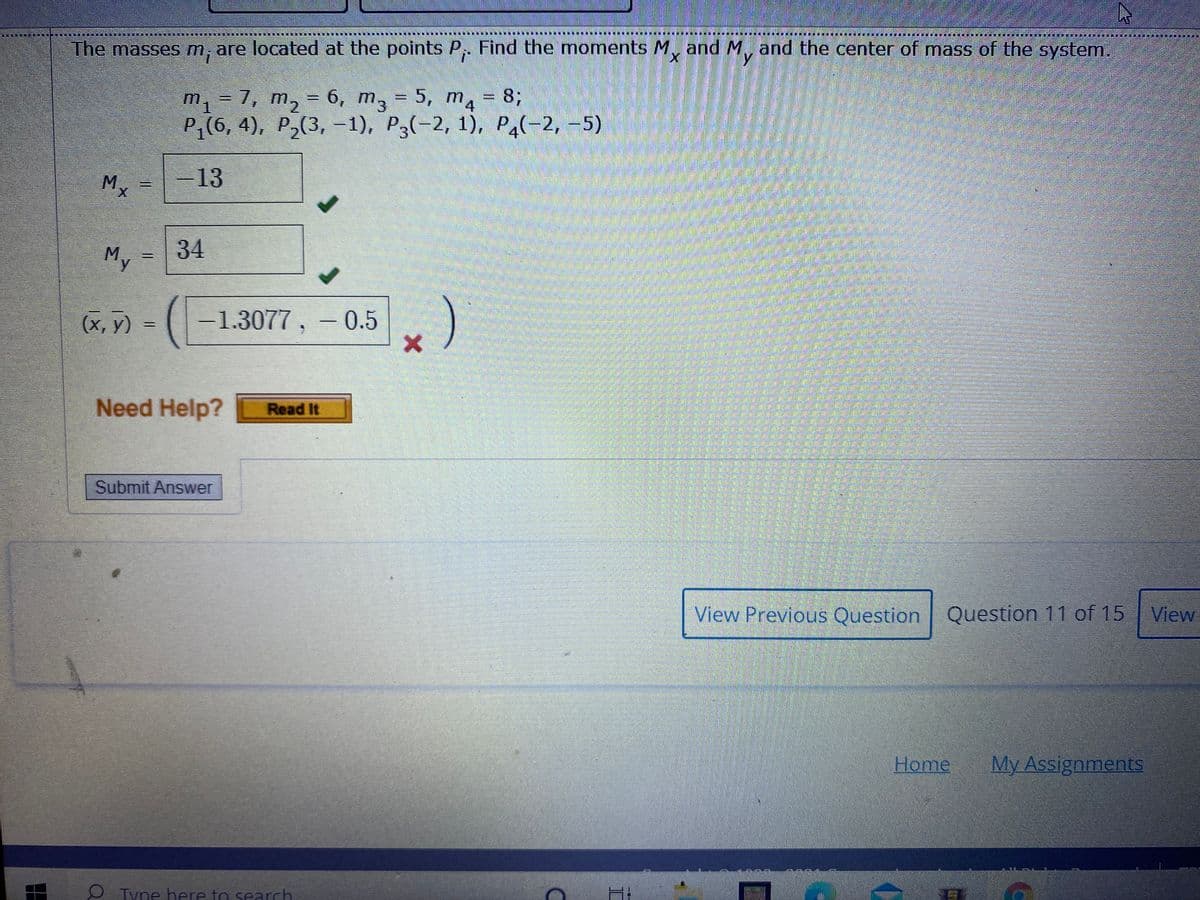 主
I CIJN
創 一 一 票一 !
The masses m, are located at the points P. Find the moments M, and M, and the center of mass of the system.
m, = 7, m, = 6, m, = 5, m4 = 83;
P,(6, 4), P,(3, -1), P3(-2, 1), Pa(-2, -5)
%3D
%3D
-13
My
34
(х, у) %-
-1.3077, - 0.5
Need Help?
Read It
Submit Answer
View Previous Question Q
Question 11 of 15 View
Home
My Assignments
O Tyne here to search
%3D
