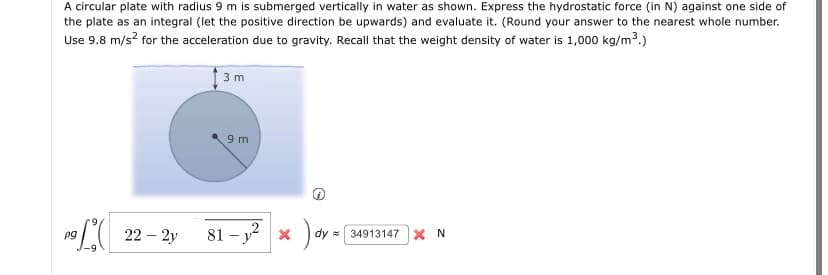 A circular plate with radius 9 m is submerged vertically in water as shown. Express the hydrostatic force (in N) against one side of
the plate as an integral (let the positive direction be upwards) and evaluate it. (Round your answer to the nearest whole number.
Use 9.8 m/s? for the acceleration due to gravity. Recall that the weight density of water is 1,000 kg/m3.)
3 m
9 m
9L 22 – 2y
81 – y? x
pg
dy = 34913147 X N
