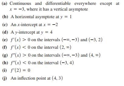 (a) Continuous and differentiable everywhere except at
x = -3, where it has a vertical asymptote
(b) A horizontal asymptote at y = 1
(c) An x-intercept at x = -2
(d) A y-intercept at y = 4
(e) f'(x) > 0 on the intervals (-0, -3) and (-3, 2)
(f) f'(x) < 0 on the interval (2, 0)
(g) f"(x) > 0 on the intervals (-0, -3) and (4, )
(h) f"(x) < 0 on the interval (-3, 4)
(i) f'(2) = 0
(j) An inflection point at (4, 3)
