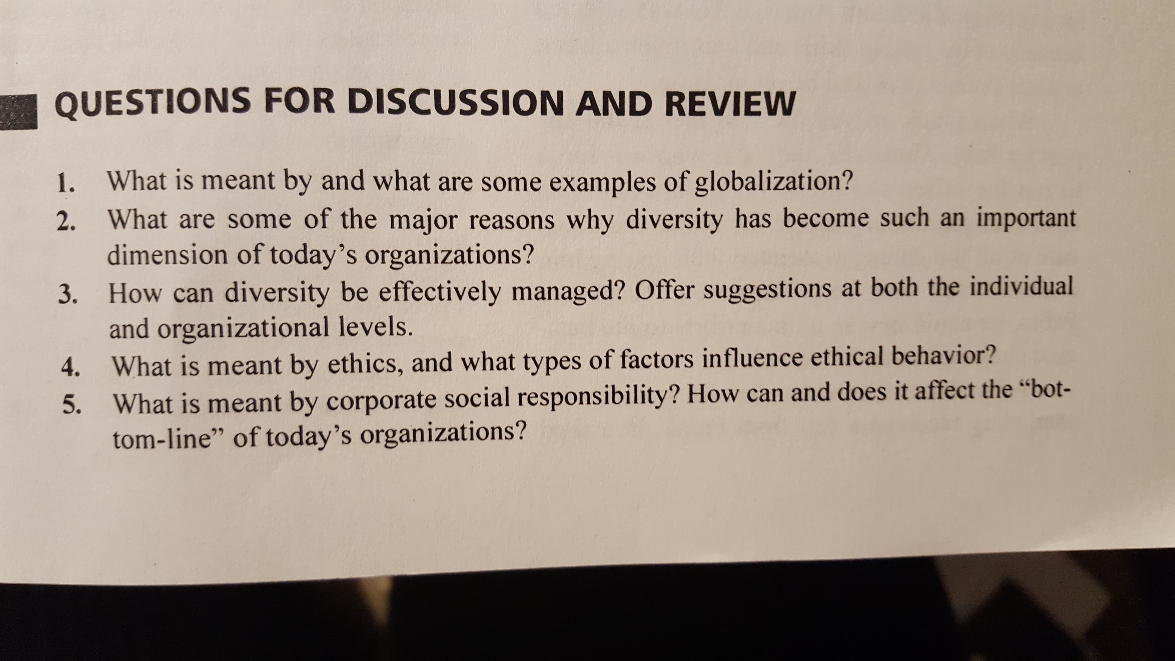 QUESTIONS FOR DISCUSSION AND REVIEW
1. What is meant by and what are some examples of globalization?
2. What are some of the major reasons why diversity has become such an important
dimension of today's organizations?
How can diversity be effectively managed? Offer suggestions at both the individual
and organizational levels.
What is meant by ethics, and what types of factors influence ethical behavior?
What is meant by corporate social responsibility? How can and does it affect the "bot-
tom-line" of today's organizations?
3.
4.
5.
