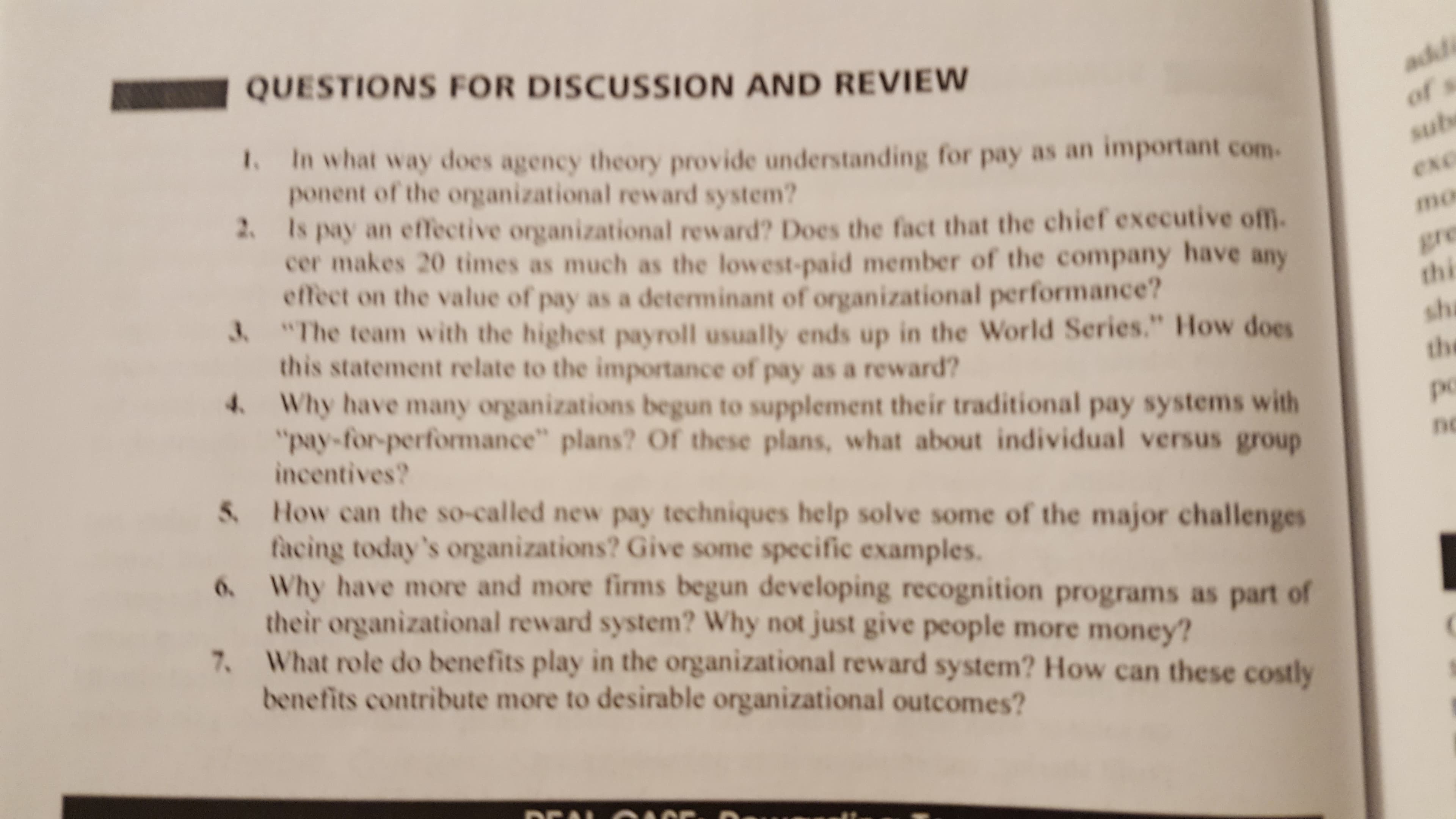 QUESTIONS FOR DISCUSSION AND REVIEW
t. In what way does agency theory provide understanding for pay as an important com
ponent of the organizational reward system?
mo
2 Is pay an effective organizational reward? Does the fact that the chief executive ofm.
cer makes 20 times as much as the lowest-paid member of the company have any
effect on the value of pay as a determinant of organizational performance?
The team with the highest payroll usually ends up in the World Series." How does
this statement relate to the importance of pay as a reward?
thi
sh
the
po
nc
4 Why have many organizations begun to supplement their traditional pay systems with
"pay-for-performance" plans? Of these plans, what about individual versus group
incentives?
S. How can the so-called new pay techniques help solve some of the major challenges
. Why have more and more firms begun developing recognition programs as part of
7. What role do benefits play in the organizational reward system? How can these costly
facing today's organizations? Give some specific examples.
their organizational reward system? Why not just give people more money?
benefits contribute more to desirable organizational outcomes?
